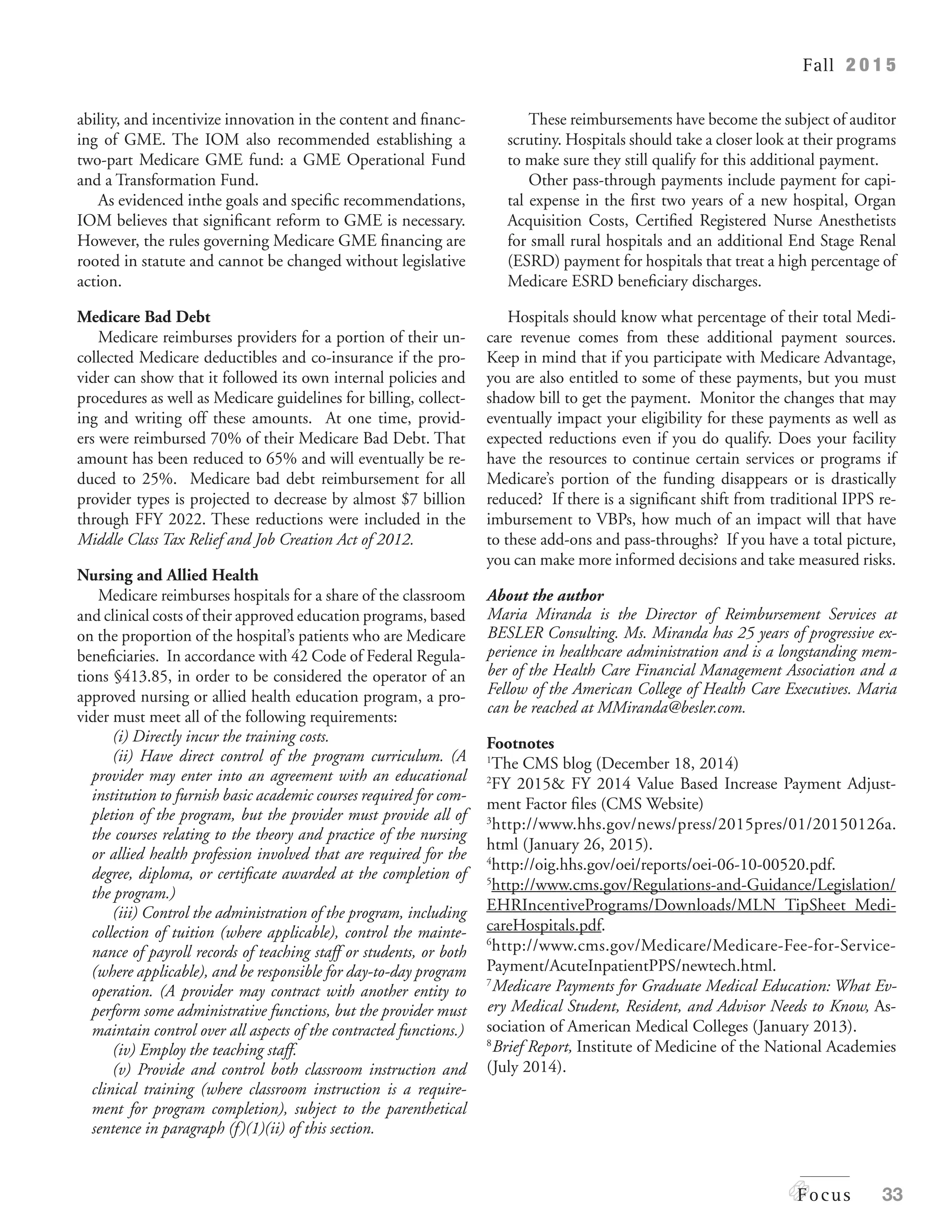 Fall 2 0 1 5
Focus 33
ability, and incentivize innovation in the content and financ-
ing of GME. The IOM also recommended establishing a
two-part Medicare GME fund: a GME Operational Fund
and a Transformation Fund.
As evidenced inthe goals and specific recommendations,
IOM believes that significant reform to GME is necessary.
However, the rules governing Medicare GME financing are
rooted in statute and cannot be changed without legislative
action.
Medicare Bad Debt
Medicare reimburses providers for a portion of their un-
collected Medicare deductibles and co-insurance if the pro-
vider can show that it followed its own internal policies and
procedures as well as Medicare guidelines for billing, collect-
ing and writing off these amounts. At one time, provid-
ers were reimbursed 70% of their Medicare Bad Debt. That
amount has been reduced to 65% and will eventually be re-
duced to 25%. Medicare bad debt reimbursement for all
provider types is projected to decrease by almost $7 billion
through FFY 2022. These reductions were included in the
Middle Class Tax Relief and Job Creation Act of 2012.
Nursing and Allied Health
Medicare reimburses hospitals for a share of the classroom
and clinical costs of their approved education programs, based
on the proportion of the hospital’s patients who are Medicare
beneficiaries. In accordance with 42 Code of Federal Regula-
tions §413.85, in order to be considered the operator of an
approved nursing or allied health education program, a pro-
vider must meet all of the following requirements:
(i) Directly incur the training costs.
(ii) Have direct control of the program curriculum. (A
provider may enter into an agreement with an educational
institution to furnish basic academic courses required for com-
pletion of the program, but the provider must provide all of
the courses relating to the theory and practice of the nursing
or allied health profession involved that are required for the
degree, diploma, or certificate awarded at the completion of
the program.)
(iii) Control the administration of the program, including
collection of tuition (where applicable), control the mainte-
nance of payroll records of teaching staff or students, or both
(where applicable), and be responsible for day-to-day program
operation. (A provider may contract with another entity to
perform some administrative functions, but the provider must
maintain control over all aspects of the contracted functions.)
(iv) Employ the teaching staff.
(v) Provide and control both classroom instruction and
clinical training (where classroom instruction is a require-
ment for program completion), subject to the parenthetical
sentence in paragraph (f)(1)(ii) of this section.
These reimbursements have become the subject of auditor
scrutiny. Hospitals should take a closer look at their programs
to make sure they still qualify for this additional payment.
Other pass-through payments include payment for capi-
tal expense in the first two years of a new hospital, Organ
Acquisition Costs, Certified Registered Nurse Anesthetists
for small rural hospitals and an additional End Stage Renal
(ESRD) payment for hospitals that treat a high percentage of
Medicare ESRD beneficiary discharges.
Hospitals should know what percentage of their total Medi-
care revenue comes from these additional payment sources.
Keep in mind that if you participate with Medicare Advantage,
you are also entitled to some of these payments, but you must
shadow bill to get the payment. Monitor the changes that may
eventually impact your eligibility for these payments as well as
expected reductions even if you do qualify. Does your facility
have the resources to continue certain services or programs if
Medicare’s portion of the funding disappears or is drastically
reduced? If there is a significant shift from traditional IPPS re-
imbursement to VBPs, how much of an impact will that have
to these add-ons and pass-throughs? If you have a total picture,
you can make more informed decisions and take measured risks.
About the author
Maria Miranda is the Director of Reimbursement Services at
BESLER Consulting. Ms. Miranda has 25 years of progressive ex-
perience in healthcare administration and is a longstanding mem-
ber of the Health Care Financial Management Association and a
Fellow of the American College of Health Care Executives. Maria
can be reached at MMiranda@besler.com.
Footnotes
1
The CMS blog (December 18, 2014)
2
FY 2015& FY 2014 Value Based Increase Payment Adjust-
ment Factor files (CMS Website)
3
http://www.hhs.gov/news/press/2015pres/01/20150126a.
html (January 26, 2015).
4
http://oig.hhs.gov/oei/reports/oei-06-10-00520.pdf.
5
http://www.cms.gov/Regulations-and-Guidance/Legislation/
EHRIncentivePrograms/Downloads/MLN_TipSheet_Medi-
careHospitals.pdf.
6
http://www.cms.gov/Medicare/Medicare-Fee-for-Service-
Payment/AcuteInpatientPPS/newtech.html.
7
Medicare Payments for Graduate Medical Education: What Ev-
ery Medical Student, Resident, and Advisor Needs to Know, As-
sociation of American Medical Colleges (January 2013).
8
Brief Report, Institute of Medicine of the National Academies
(July 2014).
 