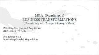 M&A (Reading01) 
BUSINESS TRANSFORMATIONS 
[Uncertainty with Mergers & Acquisitions] 
SML 829- Mergers and Acquisition 
MBA - DMS IIT Delhi 
By : Group no. 1 
Pawandeep Singh | Mayank Lau 
 
