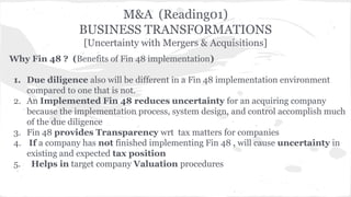 M&A (Reading01) 
BUSINESS TRANSFORMATIONS 
[Uncertainty with Mergers & Acquisitions] 
Why Fin 48 ? (Benefits of Fin 48 implementation) 
1. Due diligence also will be different in a Fin 48 implementation environment 
compared to one that is not. 
2. An Implemented Fin 48 reduces uncertainty for an acquiring company 
because the implementation process, system design, and control accomplish much 
of the due diligence 
3. Fin 48 provides Transparency wrt tax matters for companies 
4. If a company has not finished implementing Fin 48 , will cause uncertainty in 
existing and expected tax position 
5. Helps in target company Valuation procedures 
 