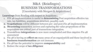 M&A (Reading01) 
BUSINESS TRANSFORMATIONS 
[Uncertainty with Mergers & Acquisitions] 
Learnings from Reading with respect to Acquitions : 
1. FIN 48 implementation is useful in determining Post acquisition effective tax 
rate, tax liabilities, acquisitions structure, possibly cash 
2. Negotiations will be different between pre- and post-Fin 48 implementation 
3. Measuring transaction success and capturing the value propositions of the 
acquisitions are critical part of transactions integration. 
4. Transactions integrations is now more complicated and thus requires Fin 48 
assessment 
5. Fin 48 is having an effect on many areas of an organisation and those involved in 
business transformation are not immune. 
6. Fin 48 has the potential to improve comparability and 
7. Reduce the scope of tax diligence 
 