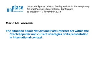 Uncertain Spaces: Virtual Configurations in Contemporary 
Art and Museums International Conference 
31 October – 1 November 2014 
Marie Meixnerová 
The situation about Net Art and Post Internet Art within the 
Czech Republic and current strategies of its presentation 
in international context 
 