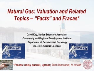 Natural Gas: Valuation and Related
  Topics – “Facts” and Fracas*

            David Kay, Senior Extension Associate,
         Community and Regional Development Institute
            Department of Development Sociology
                  dlk2@cornell.edu




  *Fracas: noisy quarrel, uproar; from fracassare, to smash
 
