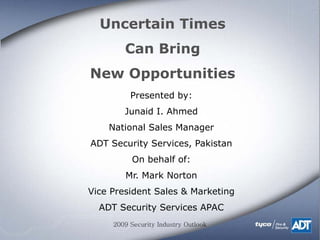 Uncertain Times
        Can Bring
New Opportunities
          Presented by:
        Junaid I. Ahmed
    National Sales Manager
ADT Security Services, Pakistan
           On behalf of:
        Mr. Mark Norton
Vice President Sales & Marketing
  ADT Security Services APAC
     2009 Security Industry Outlook
 