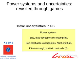 Power systems and uncertainties:
revisited through games
Intro: uncertainties in PS
Power systems.
Bias, bias correction: by resampling.
Non-stochastic uncertainties: Nash method.
If time enough, portfolio methods (?).
 