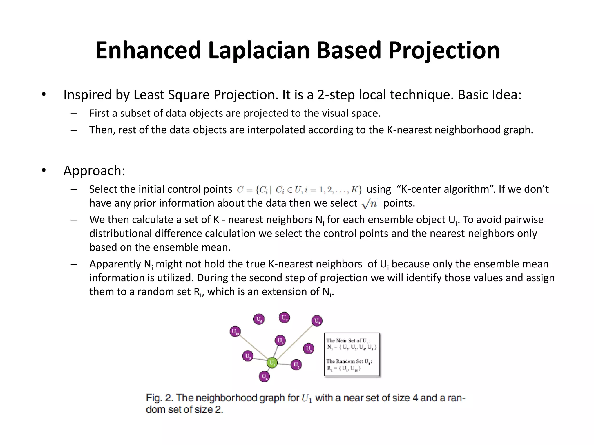 Enhanced Laplacian Based Projection
• Inspired by Least Square Projection. It is a 2-step local technique. Basic Idea:
– First a subset of data objects are projected to the visual space.
– Then, rest of the data objects are interpolated according to the K-nearest neighborhood graph.
• Approach:
– Select the initial control points using “K-center algorithm”. If we don’t
have any prior information about the data then we select points.
– We then calculate a set of K - nearest neighbors Ni for each ensemble object Ui. To avoid pairwise
distributional difference calculation we select the control points and the nearest neighbors only
based on the ensemble mean.
– Apparently Ni might not hold the true K-nearest neighbors of Ui because only the ensemble mean
information is utilized. During the second step of projection we will identify those values and assign
them to a random set Ri, which is an extension of Ni.
 