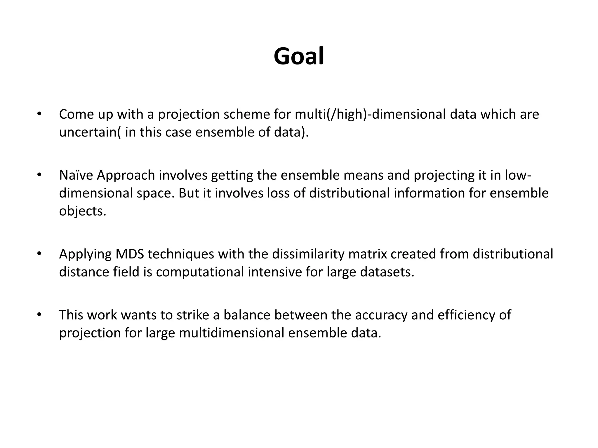 Goal
• Come up with a projection scheme for multi(/high)-dimensional data which are
uncertain( in this case ensemble of data).
• Naïve Approach involves getting the ensemble means and projecting it in low-
dimensional space. But it involves loss of distributional information for ensemble
objects.
• Applying MDS techniques with the dissimilarity matrix created from distributional
distance field is computational intensive for large datasets.
• This work wants to strike a balance between the accuracy and efficiency of
projection for large multidimensional ensemble data.
 