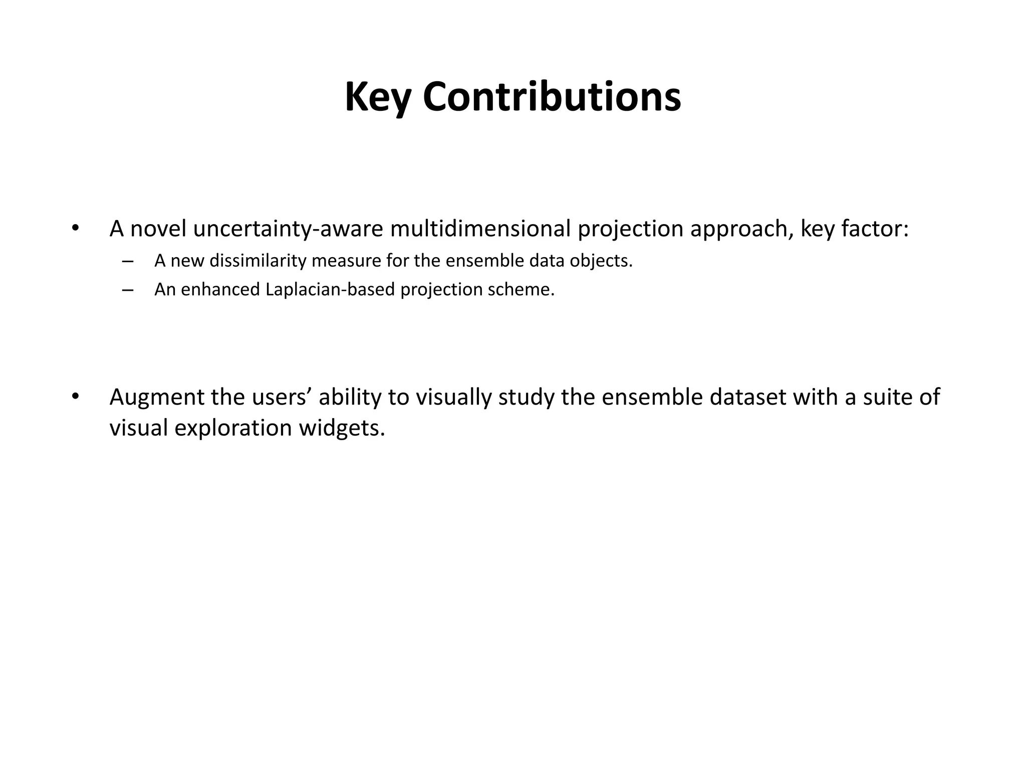 Key Contributions
• A novel uncertainty-aware multidimensional projection approach, key factor:
– A new dissimilarity measure for the ensemble data objects.
– An enhanced Laplacian-based projection scheme.
• Augment the users’ ability to visually study the ensemble dataset with a suite of
visual exploration widgets.
 