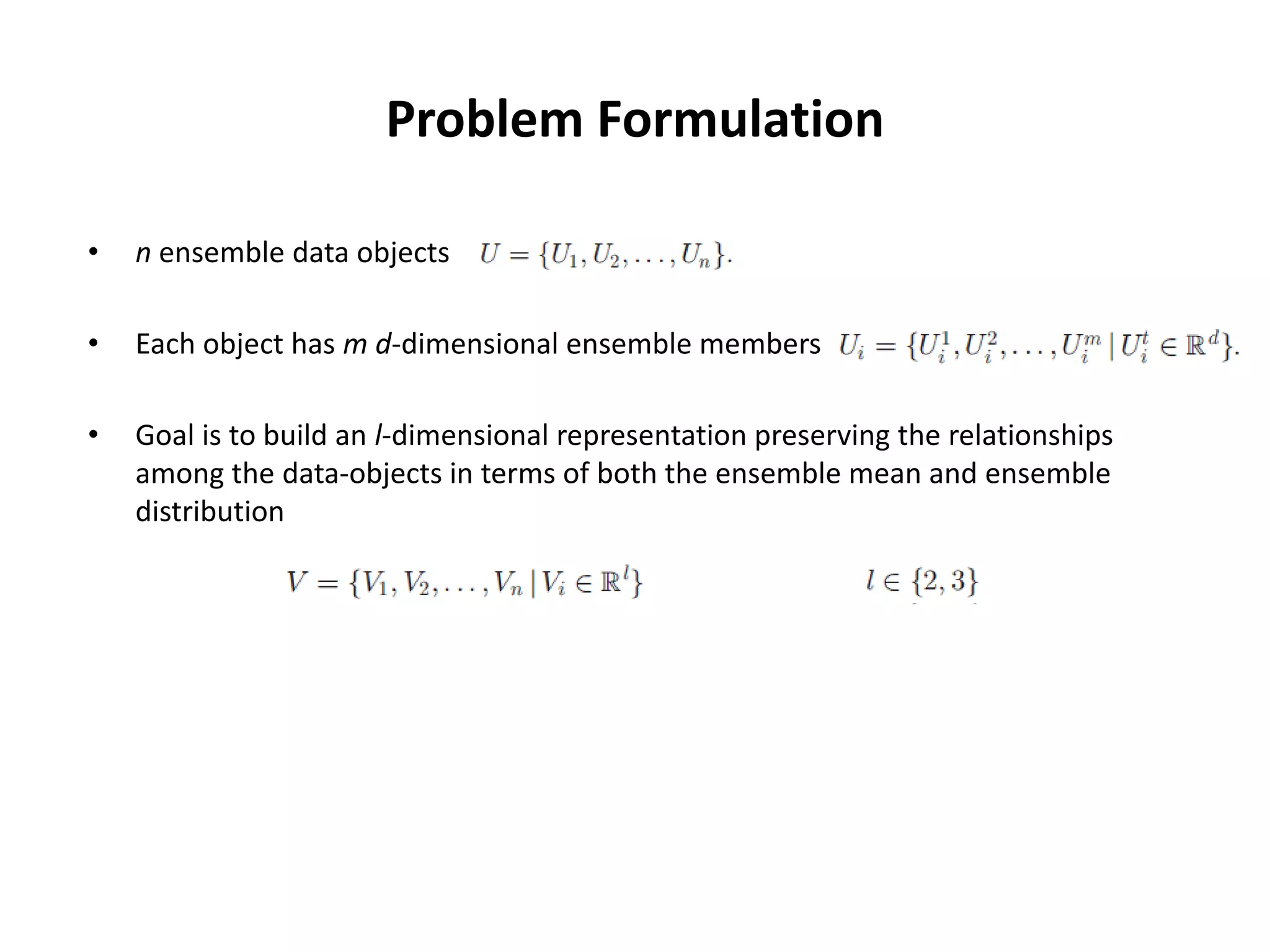 Problem Formulation
• n ensemble data objects
• Each object has m d-dimensional ensemble members
• Goal is to build an l-dimensional representation preserving the relationships
among the data-objects in terms of both the ensemble mean and ensemble
distribution
 