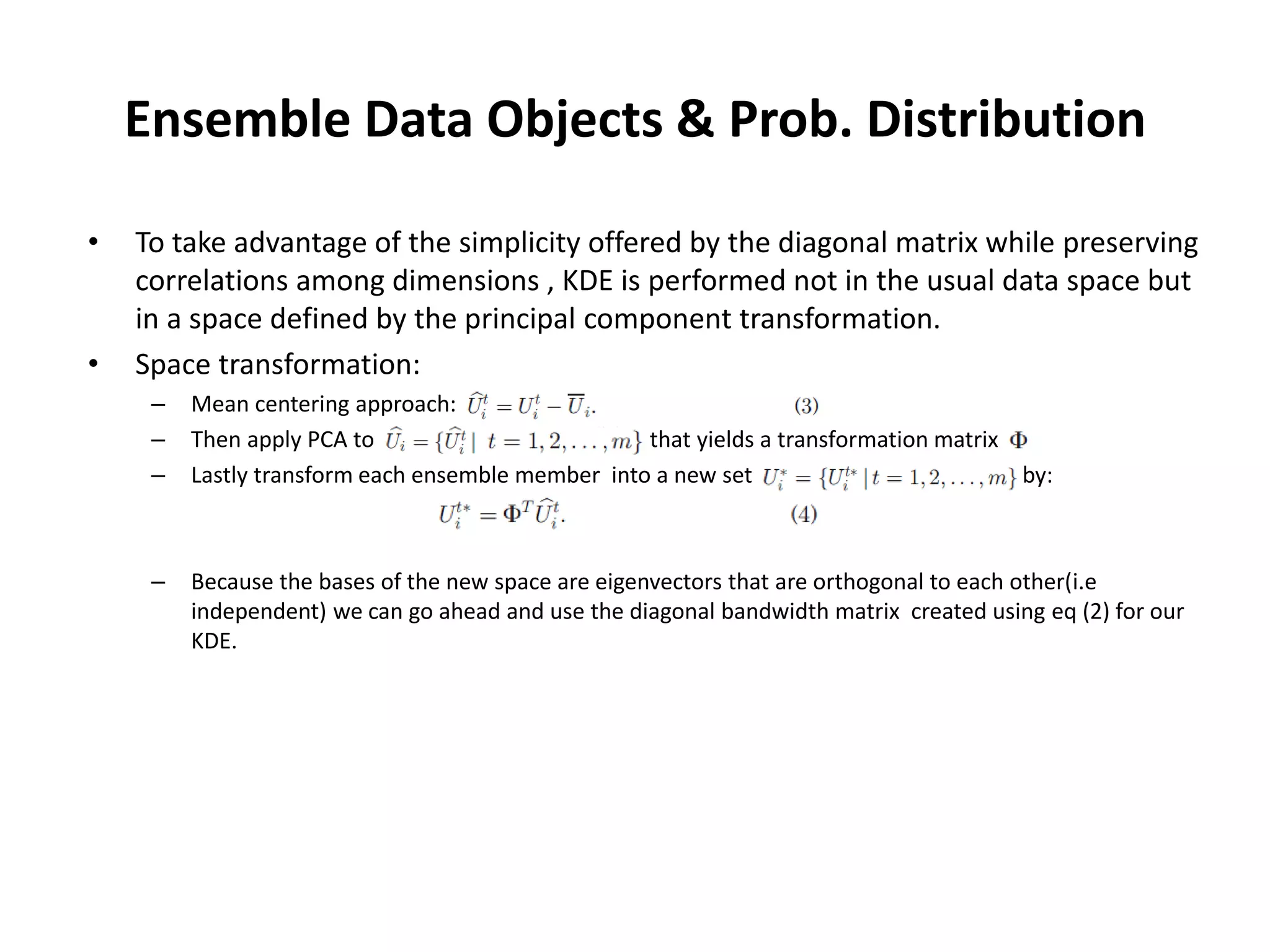 Ensemble Data Objects & Prob. Distribution
• To take advantage of the simplicity offered by the diagonal matrix while preserving
correlations among dimensions , KDE is performed not in the usual data space but
in a space defined by the principal component transformation.
• Space transformation:
– Mean centering approach:
– Then apply PCA to that yields a transformation matrix
– Lastly transform each ensemble member into a new set by:
– Because the bases of the new space are eigenvectors that are orthogonal to each other(i.e
independent) we can go ahead and use the diagonal bandwidth matrix created using eq (2) for our
KDE.
 