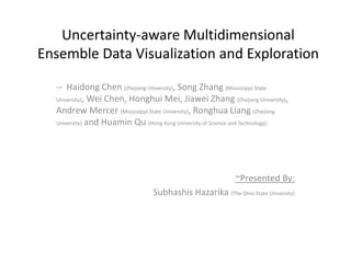 Uncertainty-aware Multidimensional
Ensemble Data Visualization and Exploration
-- Haidong Chen (Zhejiang University), Song Zhang (Mississippi State
University), Wei Chen, Honghui Mei, Jiawei Zhang (Zhejiang University),
Andrew Mercer (Mississippi State University), Ronghua Liang (Zhejiang
University) and Huamin Qu (Hong Kong University of Science and Technology).
~Presented By:
Subhashis Hazarika (The Ohio State University)
 