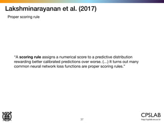 Lakshminarayanan et al. (2017)
37
Proper scoring rule
“A scoring rule assigns a numerical score to a predictive distribution
rewarding better calibrated predictions over worse. (…) It turns out many
common neural network loss functions are proper scoring rules.”
 