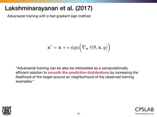 Lakshminarayanan et al. (2017)
40
Adversarial training with a fast gradient sign method
“Adversarial training can be also be interpreted as a computationally
eﬃcient solution to smooth the predictive distributions by increasing the
likelihood of the target around an neighborhood of the observed training
examples.”
 
