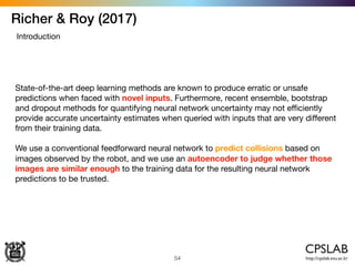 Richer & Roy (2017)
54
Introduction
State-of-the-art deep learning methods are known to produce erratic or unsafe
predictions when faced with novel inputs. Furthermore, recent ensemble, bootstrap
and dropout methods for quantifying neural network uncertainty may not eﬃciently
provide accurate uncertainty estimates when queried with inputs that are very diﬀerent
from their training data. 

We use a conventional feedforward neural network to predict collisions based on
images observed by the robot, and we use an autoencoder to judge whether those
images are similar enough to the training data for the resulting neural network
predictions to be trusted.
 
