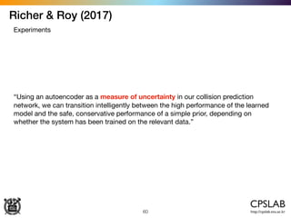 Richer & Roy (2017)
60
Experiments
“Using an autoencoder as a measure of uncertainty in our collision prediction
network, we can transition intelligently between the high performance of the learned
model and the safe, conservative performance of a simple prior, depending on
whether the system has been trained on the relevant data.”
 
