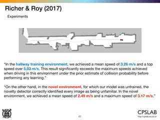 Richer & Roy (2017)
61
Experiments
“In the hallway training environment, we achieved a mean speed of 3.26 m/s and a top
speed over 5.03 m/s. This result signiﬁcantly exceeds the maximum speeds achieved
when driving in this environment under the prior estimate of collision probability before
performing any learning.”

“On the other hand, in the novel environment, for which our model was untrained, the
novelty detector correctly identiﬁed every image as being unfamiliar. In the novel
environment, we achieved a mean speed of 2.49 m/s and a maximum speed of 3.17 m/s.”
 