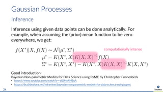 Gaussian Processes
24
Inference
Inference using given data points can be done analytically. For
example, when assuming the (prior) mean function to be zero
everywhere, we get:
Good introduction:
Bayesian Non-parametric Models for Data Science using PyMC by Christopher Fonnesbeck
• https://www.youtube.com/watch?v=-sIOMs4MSuA
• https://de.slideshare.net/mlreview/bayesian-nonparametric-models-for-data-science-using-pymc
computationally intense
 