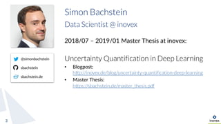 3
Simon Bachstein
Data Scientist @ inovex
2018/07 – 2019/01 Master Thesis at inovex:
Uncertainty Quantification in Deep Learning
• Blogpost:
http://inovex.de/blog/uncertainty-quantification-deep-learning
• Master Thesis:
https://sbachstein.de/master_thesis.pdf
@simonbachstein
sbachstein
sbachstein.de
 