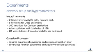 Neural networks
› 2 hidden layers with 20 ReLU neurons each
› 5 networks for Deep Ensembles
› 100 iterations for Dropout predictions
› Adam optimizer with batch size of 128
› LR, weight decay, dropout probability are optimized
Gaussian Processes
› squared exponential covariance and zero mean function prior
› covariance function parameters and aleatory noise are optimized
Experiments
43
Network setup and hyperparameters
 