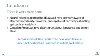 › Neural network approaches discussed here are very aware of
aleatory uncertainty, however, not capable of correctly estimating
epistemic uncertainty
› Gaussian Processes give clear signals about ignorance but do not
scale
A combined solution needs to be developed because
uncertainty estimation is needed in critical applications
Conclusion
54
There is work to be done
 