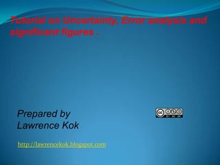 Tutorial on Uncertainty, Error analysis and
significant figures .

Prepared by
Lawrence Kok
http://lawrencekok.blogspot.com

 