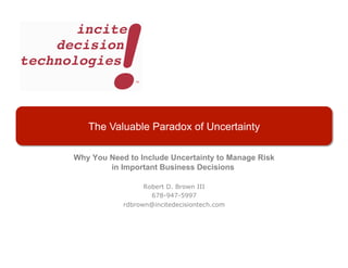 The Valuable Paradox of Uncertainty

Why You Need to Include Uncertainty to Manage Risk
        in Important Business Decisions

                  Robert D. Brown III
                    678-947-5997
            rdbrown@incitedecisiontech.com
 
