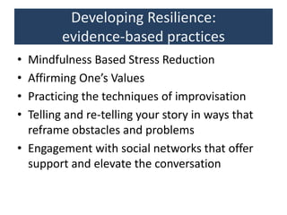 Developing Resilience:
evidence-based practices
• Mindfulness Based Stress Reduction
• Affirming One’s Values
• Practicing the techniques of improvisation
• Telling and re-telling your story in ways that
reframe obstacles and problems
• Engagement with social networks that offer
support and elevate the conversation
 