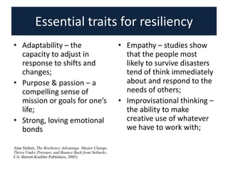 Essential traits for resiliency
• Adaptability – the
capacity to adjust in
response to shifts and
changes;
• Purpose & passion – a
compelling sense of
mission or goals for one’s
life;
• Strong, loving emotional
bonds
Alan Siebert, The Resiliency Advantage. Master Change,
Thrive Under Pressure, and Bounce Back from Setbacks.
CA: Berrett-Koehler Publishers, 2005)
• Empathy – studies show
that the people most
likely to survive disasters
tend of think immediately
about and respond to the
needs of others;
• Improvisational thinking –
the ability to make
creative use of whatever
we have to work with;
 