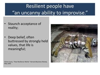 Resilient people have
“an uncanny ability to improvise.”
• Staunch acceptance of
reality;
• Deep belief, often
buttressed by strongly held
values, that life is
meaningful;
Diane Coutu, “How Resilience Works” Harvard Business Review,
May 2002
 