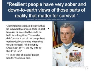“Resilient people have very sober and
down-to-earth views of those parts of
reality that matter for survival.”
Diane Coutu, “How Resilience Works” Harvard Business Review, May 2002
•Admiral Jim Stockdale believes that
he survived 8 years as a POW in part
because he accepted he could be
held for a long time. Those who
didn’t make it out of the camps kept
optimistically assuming when they
would released: “I’ll be out by
Christmas” or “I’ll see my wife by
the 4th of July.”
•“I think they all died of broken
hearts,” Stockdale said.
•“Resilient people have
• parts of reality that
matter for survival.”
•
Magellan Health Services, Inc.
| 16
 