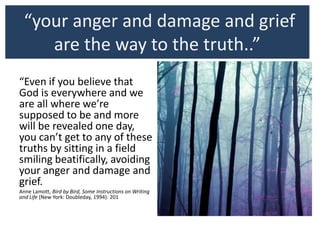 “your anger and damage and grief
are the way to the truth..”
“Even if you believe that
God is everywhere and we
are all where we’re
supposed to be and more
will be revealed one day,
you can’t get to any of these
truths by sitting in a field
smiling beatifically, avoiding
your anger and damage and
grief.
Anne Lamott, Bird by Bird, Some Instructions on Writing
and Life (New York: Doubleday, 1994): 201bleday, 1994):
201
.
 