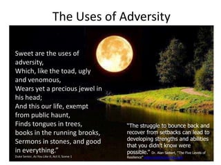 The Uses of Adversity
Sweet are the uses of
adversity,
Which, like the toad, ugly
and venomous,
Wears yet a precious jewel in
his head;
And this our life, exempt
from public haunt,
Finds tongues in trees,
books in the running brooks,
Sermons in stones, and good
in everything.”
Duke Senior, As You Like It, Act II, Scene 1
“The struggle to bounce back and
recover from setbacks can lead to
developing strengths and abilities
that you didn't know were
possible.” Dr. Alan Siebert, “The Five Levels of
Resilience” www.resiliencycenter.com
 