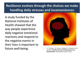 Resilience evolves through the choices we make
handling daily stresses and inconveniences
A study funded by the
National Institutes of
Health showed that the
way people experience
daily negative emotional
reactions and respond to
the negative events in
their lives is important to
future well-being. • S. T. Charles, J. R. Piazza, J. Mogle, M. J. Sliwinski, D. M.
Almeida. The Wear and Tear of Daily Stressors on
Mental Health. Psychological Science, 2013;
 