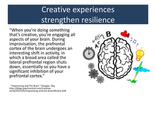 Creative experiences
strengthen resilience
“When you’re doing something
that’s creative, you’re engaging all
aspects of your brain. During
improvisation, the prefrontal
cortex of the brain undergoes an
interesting shift in activity, in
which a broad area called the
lateral prefrontal region shuts
down, essentially so you have a
significant inhibition of your
prefrontal cortex.”
“Improvising and The Brain “ Douglas Eby,
http://blogs.psychcentral.com/creative-
mind/2011/05/improvising-and-the-brain/#more-628
 