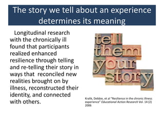 The story we tell about an experience
determines its meaning
Longitudinal research
with the chronically ill
found that participants
realized enhanced
resilience through telling
and re-telling their story in
ways that reconciled new
realities brought on by
illness, reconstructed their
identity, and connected
with others.
Kralik, Debbie, et al “Resilience in the chronic illness
experience” Educational Action Research Vol. 14 (2)
2006
 