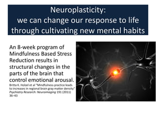 Neuroplasticity:
we can change our response to life
through cultivating new mental habits
An 8-week program of
Mindfulness Based Stress
Reduction results in
structural changes in the
parts of the brain that
control emotional arousal.
Britta K. Holzel et al “Mindfulness practice leads
to increases in regional brain gray matter density”
Psychiatry Research: Neuroimaging 191 (2011)
36–43
 