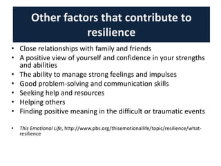 Other factors that contribute to
resilience
• Close relationships with family and friends
• A positive view of yourself and confidence in your strengths
and abilities
• The ability to manage strong feelings and impulses
• Good problem-solving and communication skills
• Seeking help and resources
• Helping others
• Finding positive meaning in the difficult or traumatic events
• This Emotional Life, http://www.pbs.org/thisemotionallife/topic/resilience/what-
resilience
 