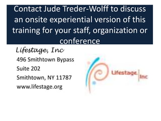 Contact Jude Treder-Wolff to discuss
an onsite experiential version of this
training for your staff, organization or
conference
Lifestage, Inc
496 Smithtown Bypass
Suite 202
Smithtown, NY 11787
www.lifestage.org
 