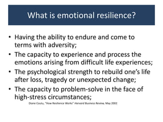 What is emotional resilience?
• Having the ability to endure and come to
terms with adversity;
• The capacity to experience and process the
emotions arising from difficult life experiences;
• The psychological strength to rebuild one’s life
after loss, tragedy or unexpected change;
• The capacity to problem-solve in the face of
high-stress circumstances;
Diane Coutu, “How Resilience Works” Harvard Business Review, May 2002
 