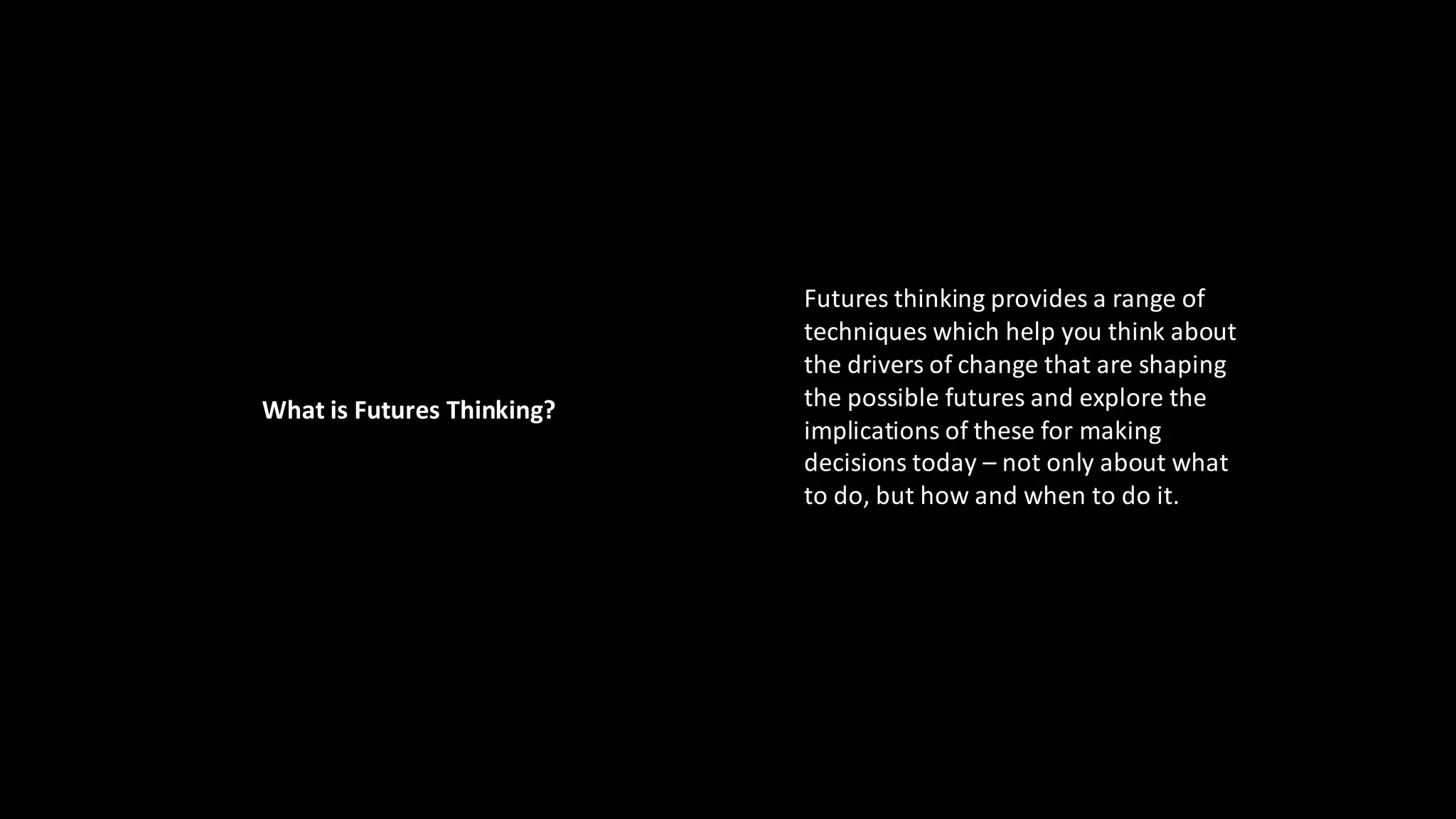 Futures thinking provides a range of
techniques which help you think about
the drivers of change that are shaping
the possible futures and explore the
implications of these for making
decisions today – not only about what
to do, but how and when to do it.
What is Futures Thinking?
 