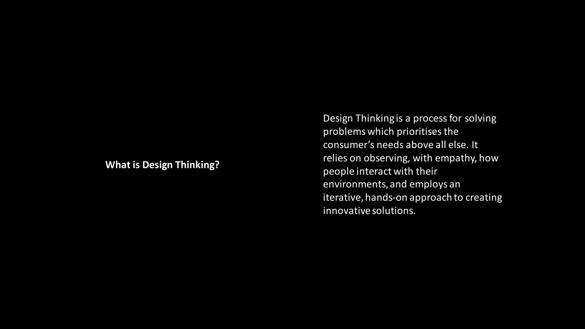 Design Thinkingis a process for solving
problemswhich prioritises the
consumer’s needs above all else. It
relies on observing, with empathy, how
people interact with their
environments,and employsan
iterative,hands-on approachto creating
innovativesolutions.
What is Design Thinking?
 