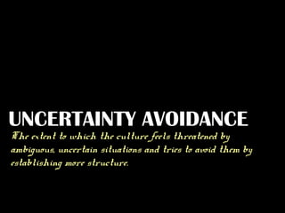 UNCERTAINTY AVOIDANCE

The extent to which the culture feels threatened by
ambiguous, uncertain situations and tries to avoid them by
establishing more structure.

 