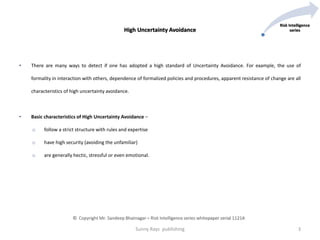 • There are many ways to detect if one has adopted a high standard of Uncertainty Avoidance. For example, the use of
formality in interaction with others, dependence of formalized policies and procedures, apparent resistance of change are all
characteristics of high uncertainty avoidance.
• Basic characteristics of High Uncertainty Avoidance –
o follow a strict structure with rules and expertise
o have high security (avoiding the unfamiliar)
o are generally hectic, stressful or even emotional.
High Uncertainty Avoidance
Sunny Rays publishing 3
© Copyright Mr. Sandeep Bhatnagar – Risk Intelligence series whitepaper serial 1121A
Risk Intelligence
series
 