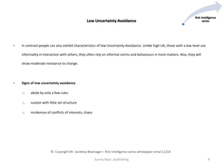 • In contrast people can also exhibit characteristics of low Uncertainty Avoidance. Unlike high UA, those with a low level use
informality in interaction with others, they often rely on informal norms and behaviours in most matters. Also, they will
show moderate resistance to change.
• Signs of low uncertainty avoidance
o abide by only a few rules
o sustain with little set structure
o incidences of conflicts of interests, chaos
Low Uncertainty Avoidance
Sunny Rays publishing 4
© Copyright Mr. Sandeep Bhatnagar – Risk Intelligence series whitepaper serial 1121A
Risk Intelligence
series
 