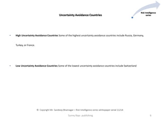 • High Uncertainty Avoidance Countries Some of the highest uncertainty avoidance countries include Russia, Germany,
Turkey, or France.
• Low Uncertainty Avoidance Countries Some of the lowest uncertainty avoidance countries include Switzerland
Sunny Rays publishing 6
Risk Intelligence
seriesUncertainty Avoidance Countries
© Copyright Mr. Sandeep Bhatnagar – Risk Intelligence series whitepaper serial 1121A
 