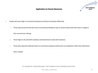 • People who were high on Uncertainty Avoidance and those low behave differently.
o Those sales personnel that were low on Uncertainty Avoidance saw no need to attach with their team or adapt to
their environment settings
o Those high on UA used both avoidance and attachment to deal with situations.
o Those who reported moderate levels on uncertainty avoidance preferred to use adaptation rather than attachment
when needed.
Sunny Rays publishing 8
Risk Intelligence
seriesApplication on Human Resources
© Copyright Mr. Sandeep Bhatnagar – Risk Intelligence series whitepaper serial 1121A
 