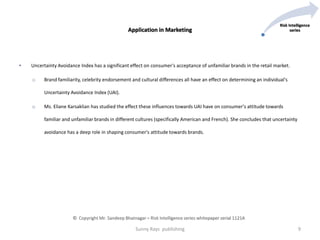 • Uncertainty Avoidance Index has a significant effect on consumer's acceptance of unfamiliar brands in the retail market.
o Brand familiarity, celebrity endorsement and cultural differences all have an effect on determining an individual's
Uncertainty Avoidance Index (UAI).
o Ms. Eliane Karsaklian has studied the effect these influences towards UAI have on consumer's attitude towards
familiar and unfamiliar brands in different cultures (specifically American and French). She concludes that uncertainty
avoidance has a deep role in shaping consumer's attitude towards brands.
Sunny Rays publishing 9
Risk Intelligence
seriesApplication in Marketing
© Copyright Mr. Sandeep Bhatnagar – Risk Intelligence series whitepaper serial 1121A
 