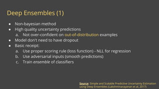 Deep Ensembles (1)
Source: Simple and Scalable Predictive Uncertainty Estimation
using Deep Ensembles (Lakshminarayanan et al, 2017)
● Non-bayesian method
● High quality uncertainty predictions
a. Not over-confident on out-of-distribution examples
● Model don't need to have dropout
● Basic receipt:
a. Use proper scoring rule (loss function) - NLL for regression
b. Use adversarial inputs (smooth predictions)
c. Train ensemble of classifiers
 