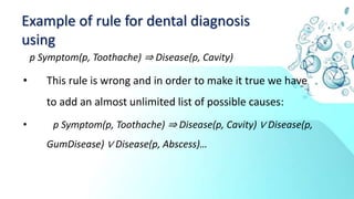 Example of rule for dental diagnosis
using
p Symptom(p, Toothache) ⇒ Disease(p, Cavity)
• This rule is wrong and in order to make it true we have
to add an almost unlimited list of possible causes:
• p Symptom(p, Toothache) ⇒ Disease(p, Cavity) ∨ Disease(p,
GumDisease) ∨ Disease(p, Abscess)…
 