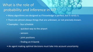 What is the role of
probability and inference in AI?
• Many algorithms are designed as if knowledge is perfect, but it rarely is.
• There are almost always things that are unknown, or not precisely known.
• Examples: - bus schedule
- quickest way to the airport
- sensors
- joint positions
- finding an H-bomb
• An agent making optimal decisions must take into account uncertainty
 
