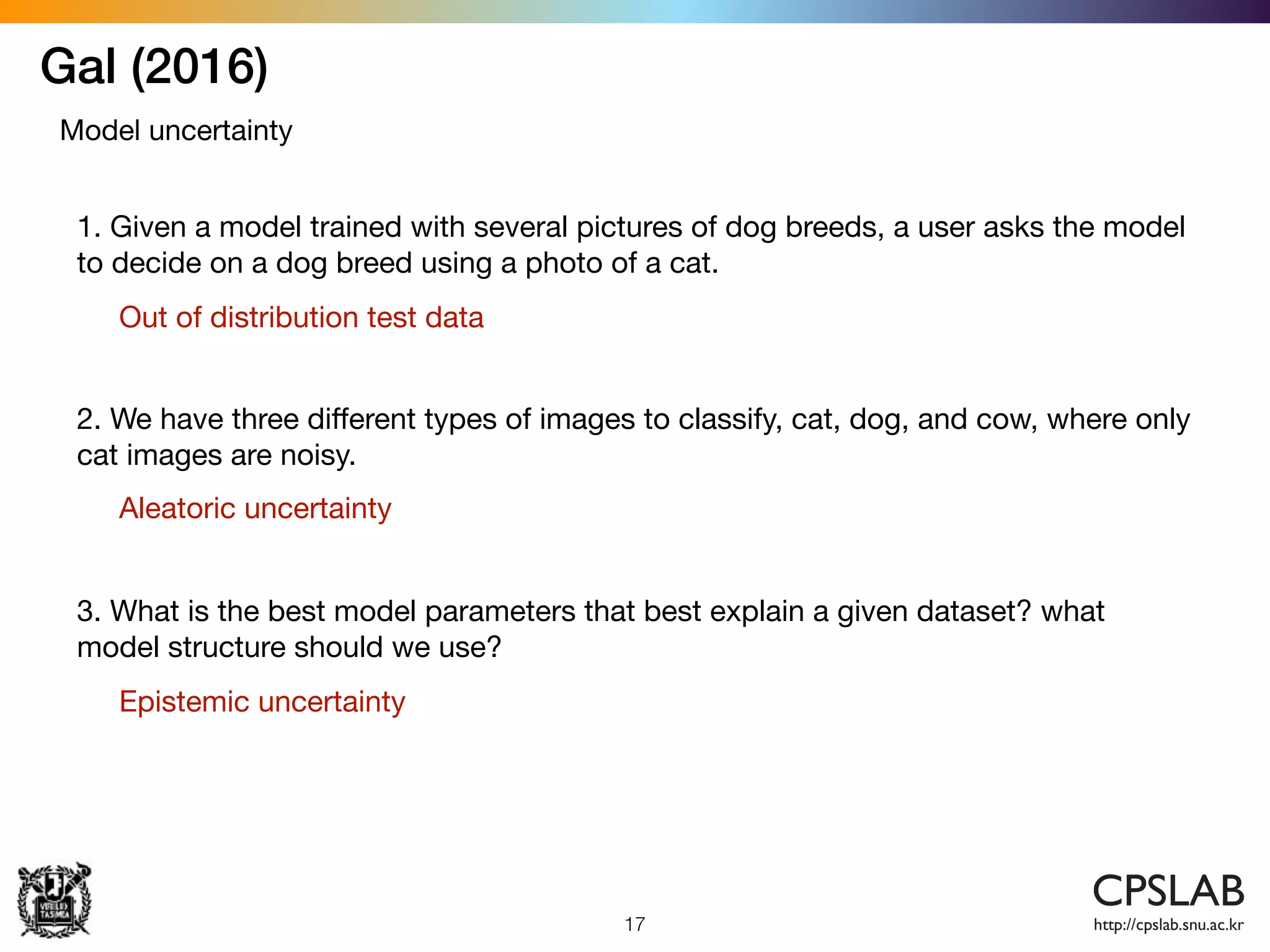 Gal (2016)
17
Model uncertainty
1. Given a model trained with several pictures of dog breeds, a user asks the model
to decide on a dog breed using a photo of a cat.
2. We have three diﬀerent types of images to classify, cat, dog, and cow, where only
cat images are noisy.
3. What is the best model parameters that best explain a given dataset? what
model structure should we use?
Out of distribution test data
Aleatoric uncertainty
Epistemic uncertainty
 